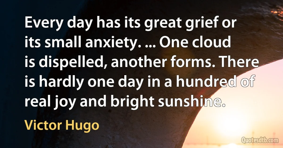 Every day has its great grief or its small anxiety. ... One cloud is dispelled, another forms. There is hardly one day in a hundred of real joy and bright sunshine. (Victor Hugo)