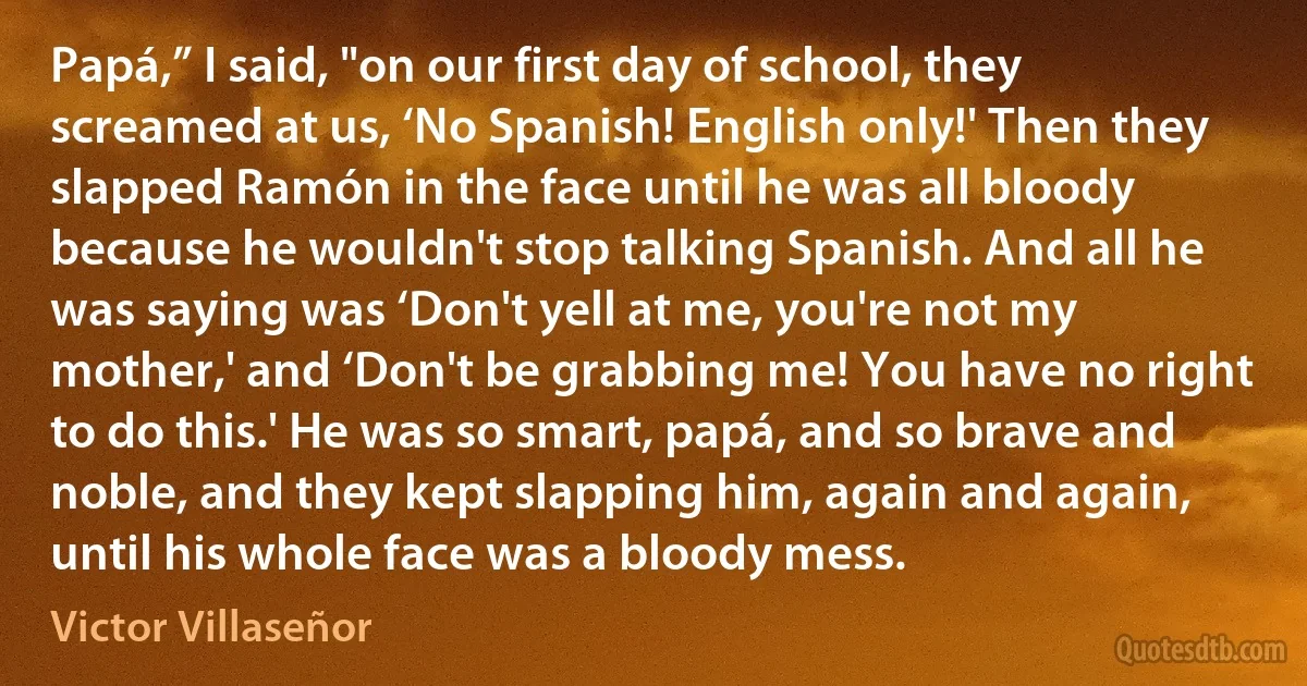 Papá,” I said, "on our first day of school, they screamed at us, ‘No Spanish! English only!' Then they slapped Ramón in the face until he was all bloody because he wouldn't stop talking Spanish. And all he was saying was ‘Don't yell at me, you're not my mother,' and ‘Don't be grabbing me! You have no right to do this.' He was so smart, papá, and so brave and noble, and they kept slapping him, again and again, until his whole face was a bloody mess. (Victor Villaseñor)