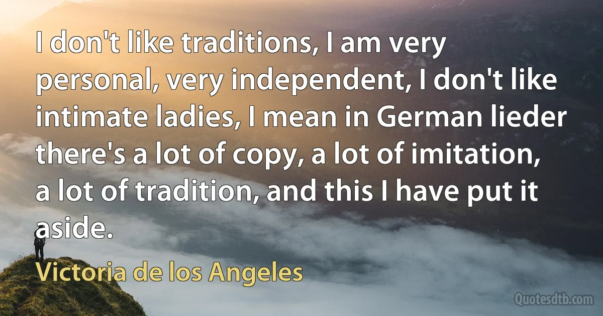 I don't like traditions, I am very personal, very independent, I don't like intimate ladies, I mean in German lieder there's a lot of copy, a lot of imitation, a lot of tradition, and this I have put it aside. (Victoria de los Angeles)