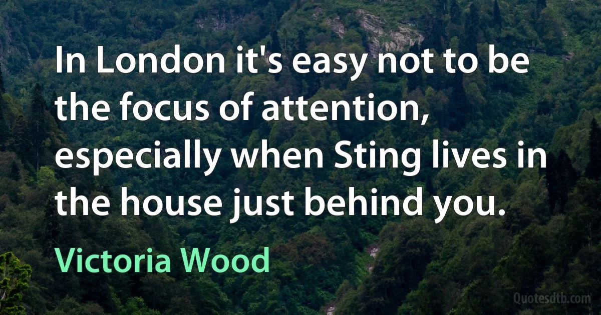 In London it's easy not to be the focus of attention, especially when Sting lives in the house just behind you. (Victoria Wood)