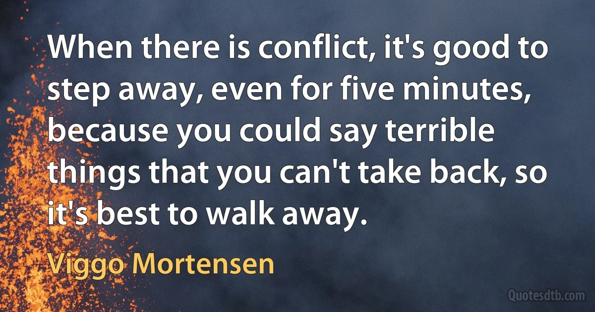 When there is conflict, it's good to step away, even for five minutes, because you could say terrible things that you can't take back, so it's best to walk away. (Viggo Mortensen)