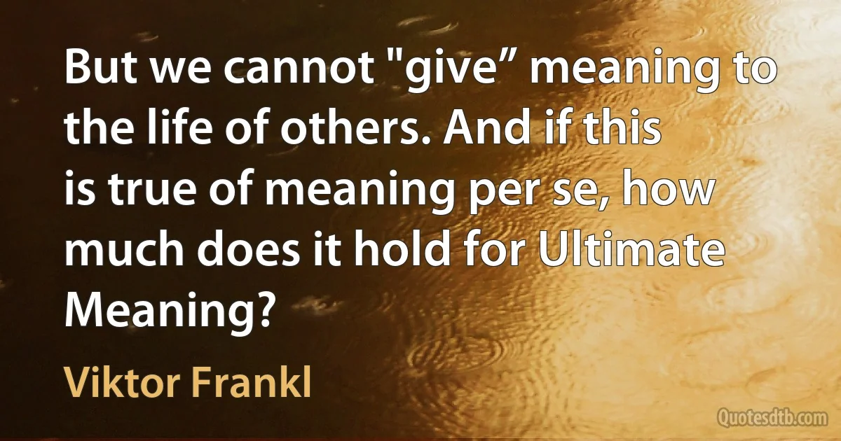 But we cannot "give” meaning to the life of others. And if this is true of meaning per se, how much does it hold for Ultimate Meaning? (Viktor Frankl)