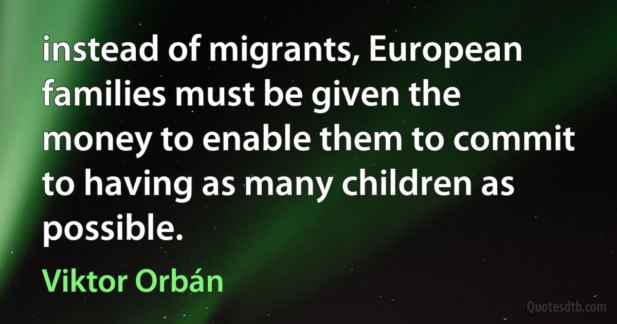 instead of migrants, European families must be given the money to enable them to commit to having as many children as possible. (Viktor Orbán)