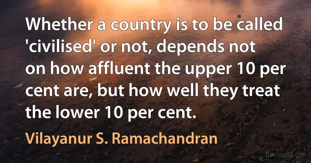 Whether a country is to be called 'civilised' or not, depends not on how affluent the upper 10 per cent are, but how well they treat the lower 10 per cent. (Vilayanur S. Ramachandran)