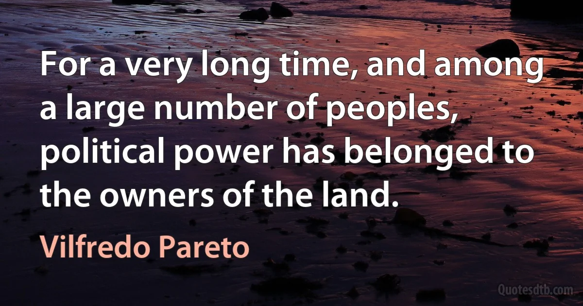 For a very long time, and among a large number of peoples, political power has belonged to the owners of the land. (Vilfredo Pareto)