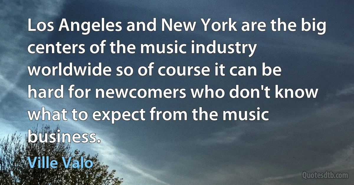 Los Angeles and New York are the big centers of the music industry worldwide so of course it can be hard for newcomers who don't know what to expect from the music business. (Ville Valo)