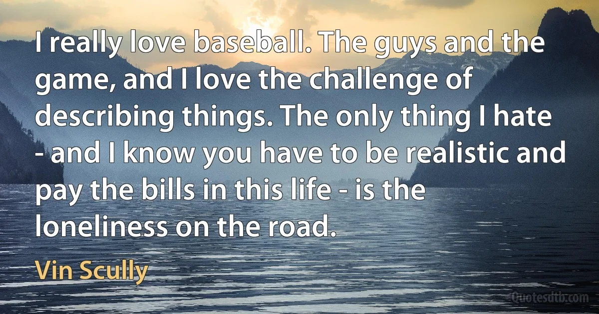 I really love baseball. The guys and the game, and I love the challenge of describing things. The only thing I hate - and I know you have to be realistic and pay the bills in this life - is the loneliness on the road. (Vin Scully)