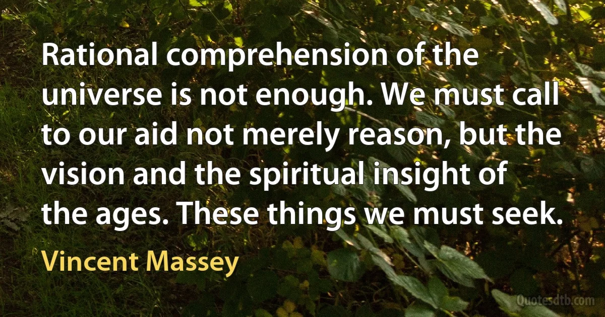 Rational comprehension of the universe is not enough. We must call to our aid not merely reason, but the vision and the spiritual insight of the ages. These things we must seek. (Vincent Massey)