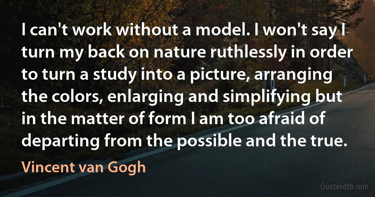 I can't work without a model. I won't say I turn my back on nature ruthlessly in order to turn a study into a picture, arranging the colors, enlarging and simplifying but in the matter of form I am too afraid of departing from the possible and the true. (Vincent van Gogh)