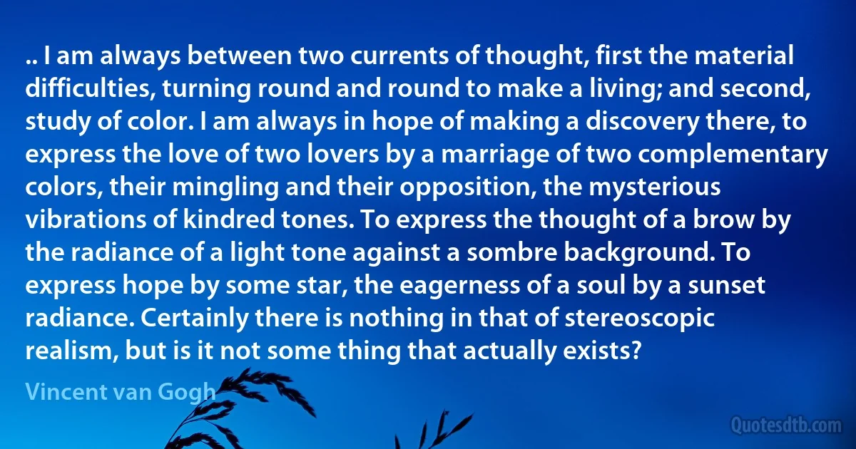 .. I am always between two currents of thought, first the material difficulties, turning round and round to make a living; and second, study of color. I am always in hope of making a discovery there, to express the love of two lovers by a marriage of two complementary colors, their mingling and their opposition, the mysterious vibrations of kindred tones. To express the thought of a brow by the radiance of a light tone against a sombre background. To express hope by some star, the eagerness of a soul by a sunset radiance. Certainly there is nothing in that of stereoscopic realism, but is it not some thing that actually exists? (Vincent van Gogh)