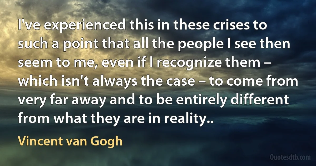 I've experienced this in these crises to such a point that all the people I see then seem to me, even if I recognize them – which isn't always the case – to come from very far away and to be entirely different from what they are in reality.. (Vincent van Gogh)