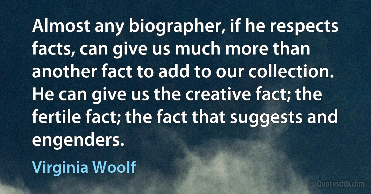 Almost any biographer, if he respects facts, can give us much more than another fact to add to our collection. He can give us the creative fact; the fertile fact; the fact that suggests and engenders. (Virginia Woolf)