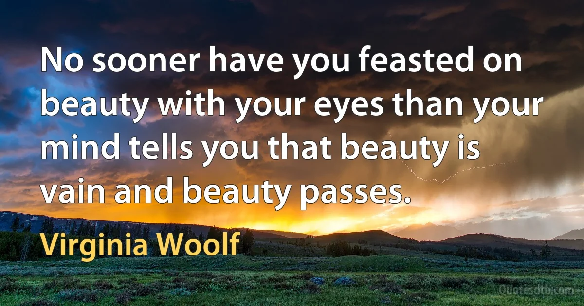 No sooner have you feasted on beauty with your eyes than your mind tells you that beauty is vain and beauty passes. (Virginia Woolf)