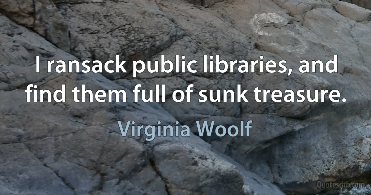 I ransack public libraries, and find them full of sunk treasure. (Virginia Woolf)