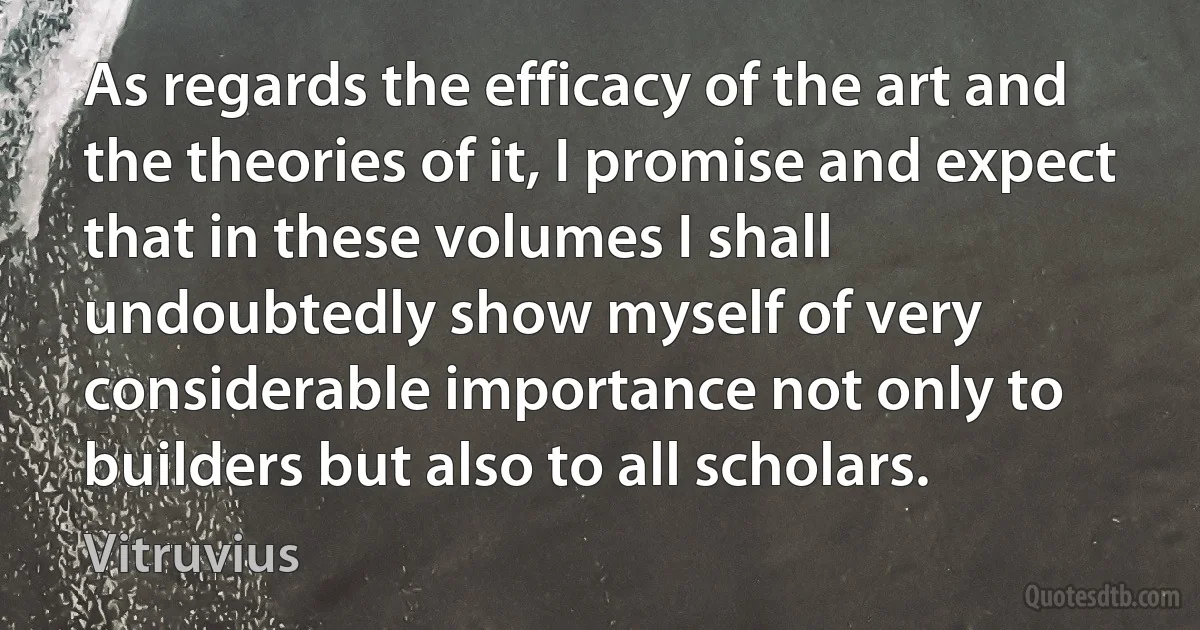 As regards the efficacy of the art and the theories of it, I promise and expect that in these volumes I shall undoubtedly show myself of very considerable importance not only to builders but also to all scholars. (Vitruvius)