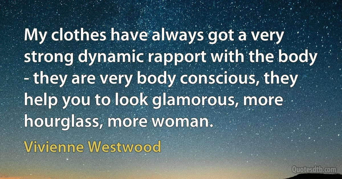 My clothes have always got a very strong dynamic rapport with the body - they are very body conscious, they help you to look glamorous, more hourglass, more woman. (Vivienne Westwood)