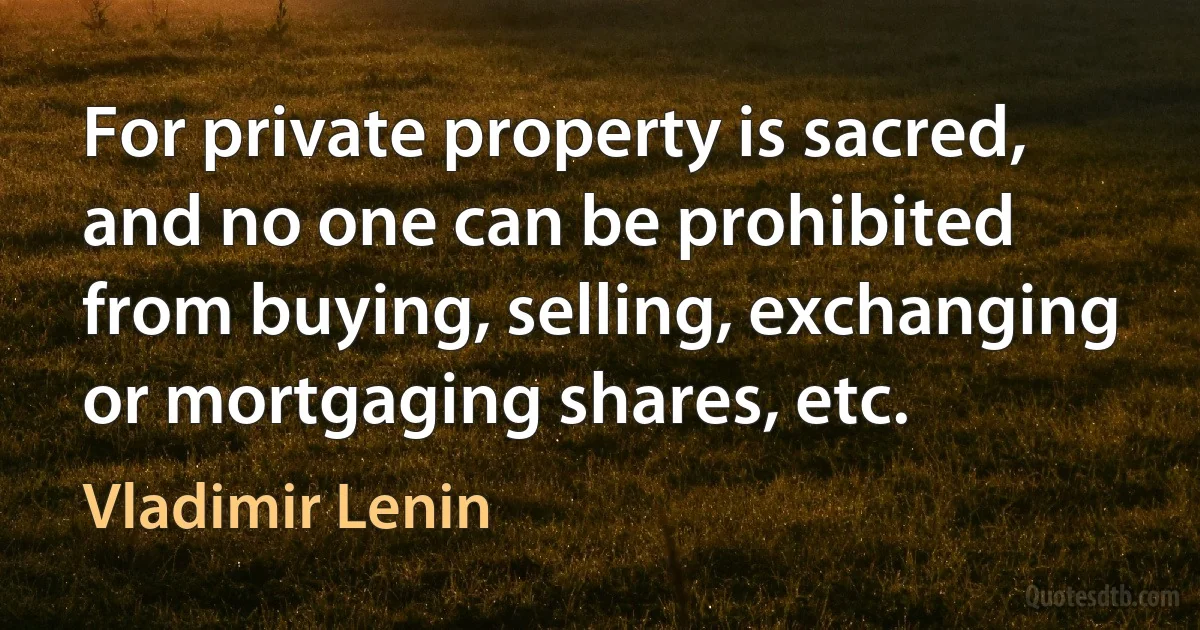 For private property is sacred, and no one can be prohibited from buying, selling, exchanging or mortgaging shares, etc. (Vladimir Lenin)