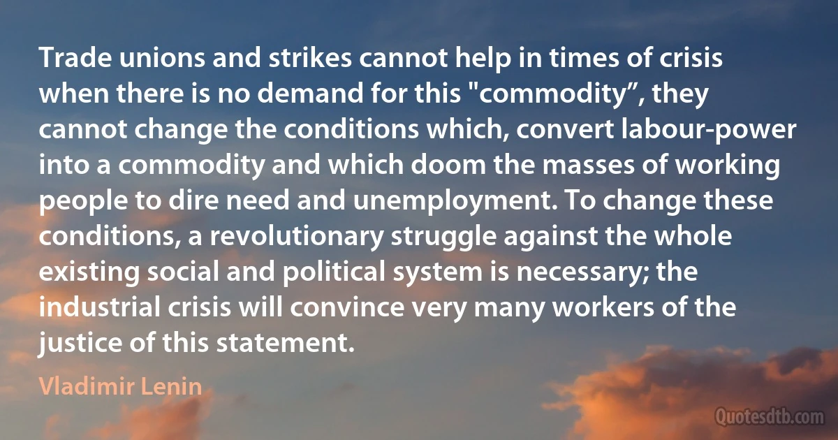 Trade unions and strikes cannot help in times of crisis when there is no demand for this "commodity”, they cannot change the conditions which, convert labour-power into a commodity and which doom the masses of working people to dire need and unemployment. To change these conditions, a revolutionary struggle against the whole existing social and political system is necessary; the industrial crisis will convince very many workers of the justice of this statement. (Vladimir Lenin)