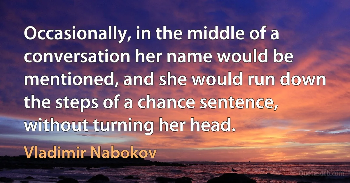 Occasionally, in the middle of a conversation her name would be mentioned, and she would run down the steps of a chance sentence, without turning her head. (Vladimir Nabokov)