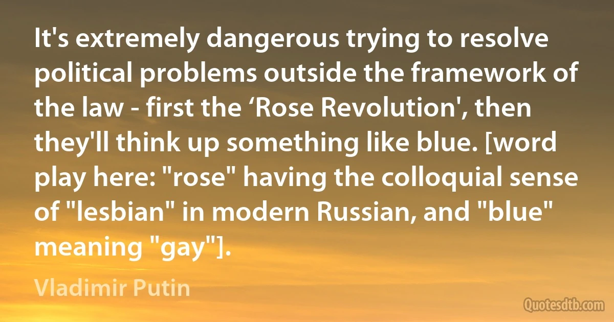 It's extremely dangerous trying to resolve political problems outside the framework of the law - first the ‘Rose Revolution', then they'll think up something like blue. [word play here: "rose" having the colloquial sense of "lesbian" in modern Russian, and "blue" meaning "gay"]. (Vladimir Putin)