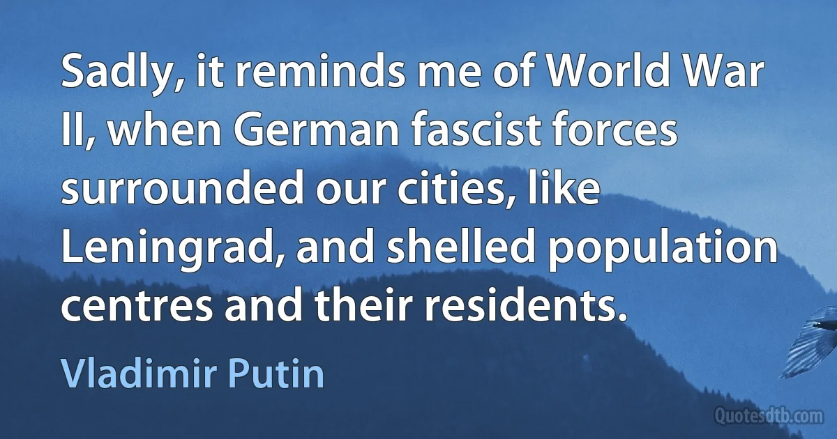 Sadly, it reminds me of World War II, when German fascist forces surrounded our cities, like Leningrad, and shelled population centres and their residents. (Vladimir Putin)