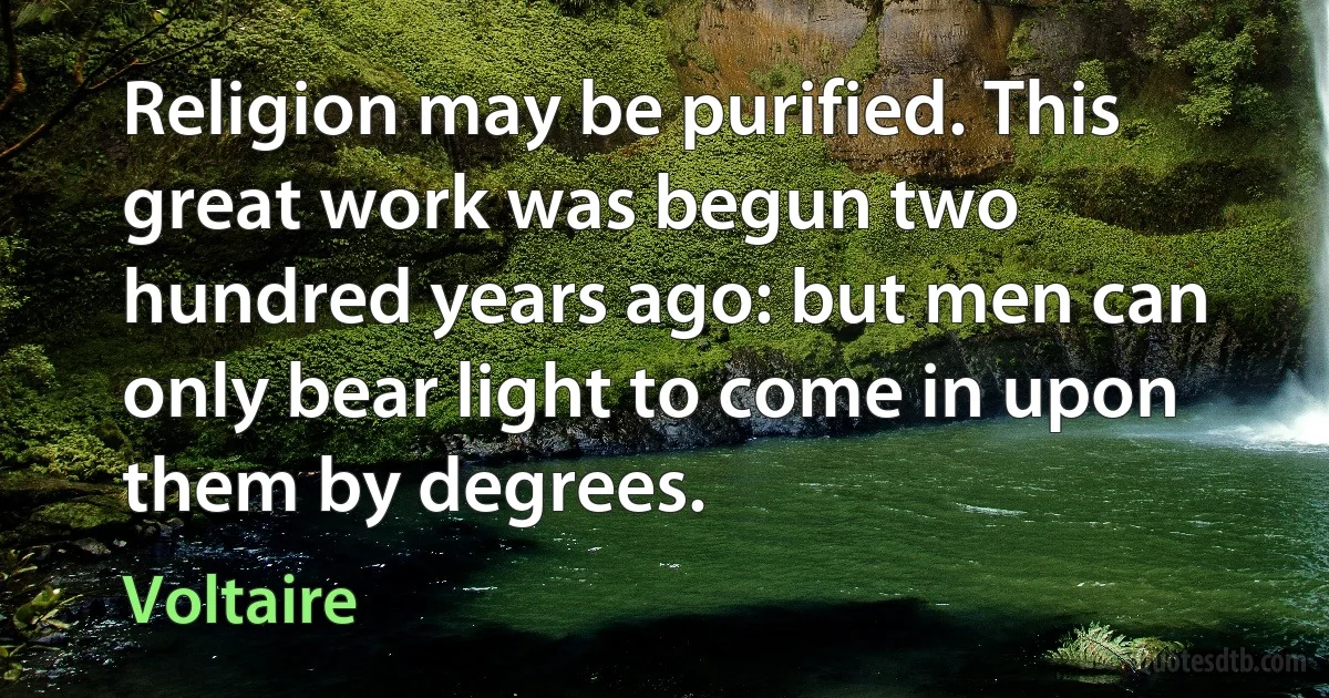 Religion may be purified. This great work was begun two hundred years ago: but men can only bear light to come in upon them by degrees. (Voltaire)