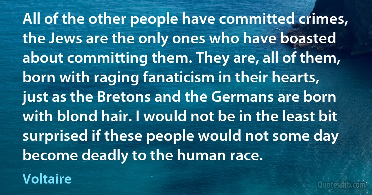 All of the other people have committed crimes, the Jews are the only ones who have boasted about committing them. They are, all of them, born with raging fanaticism in their hearts, just as the Bretons and the Germans are born with blond hair. I would not be in the least bit surprised if these people would not some day become deadly to the human race. (Voltaire)