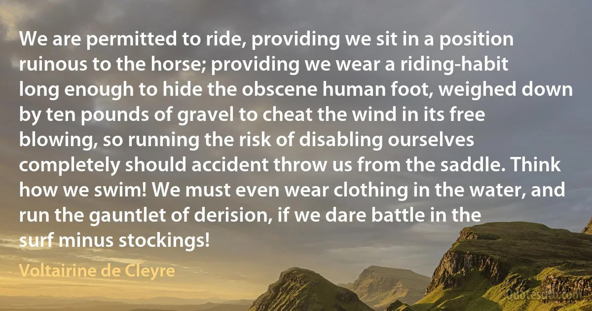 We are permitted to ride, providing we sit in a position ruinous to the horse; providing we wear a riding-habit long enough to hide the obscene human foot, weighed down by ten pounds of gravel to cheat the wind in its free blowing, so running the risk of disabling ourselves completely should accident throw us from the saddle. Think how we swim! We must even wear clothing in the water, and run the gauntlet of derision, if we dare battle in the surf minus stockings! (Voltairine de Cleyre)