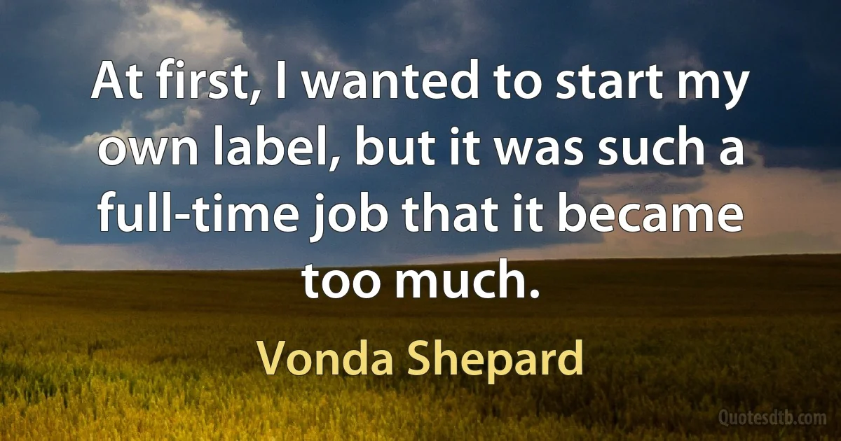 At first, I wanted to start my own label, but it was such a full-time job that it became too much. (Vonda Shepard)