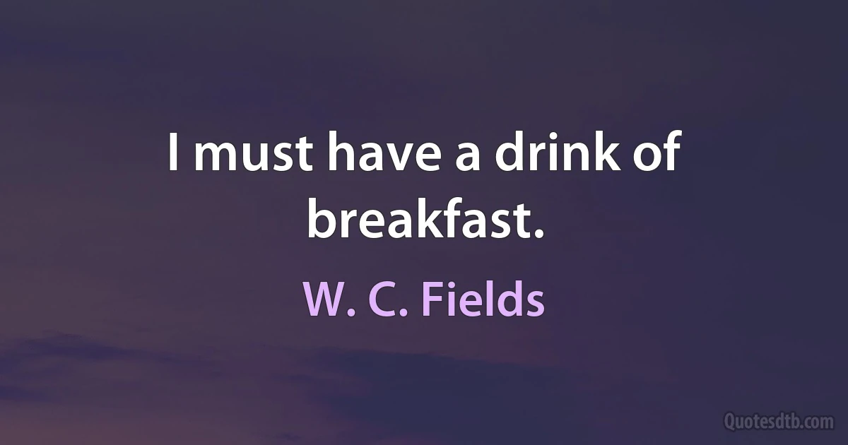 I must have a drink of breakfast. (W. C. Fields)