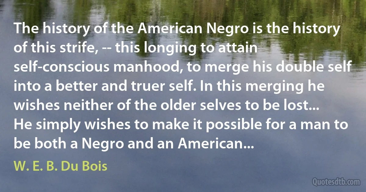 The history of the American Negro is the history of this strife, -- this longing to attain self-conscious manhood, to merge his double self into a better and truer self. In this merging he wishes neither of the older selves to be lost... He simply wishes to make it possible for a man to be both a Negro and an American... (W. E. B. Du Bois)