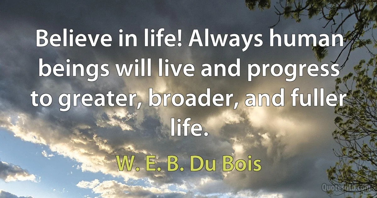 Believe in life! Always human beings will live and progress to greater, broader, and fuller life. (W. E. B. Du Bois)