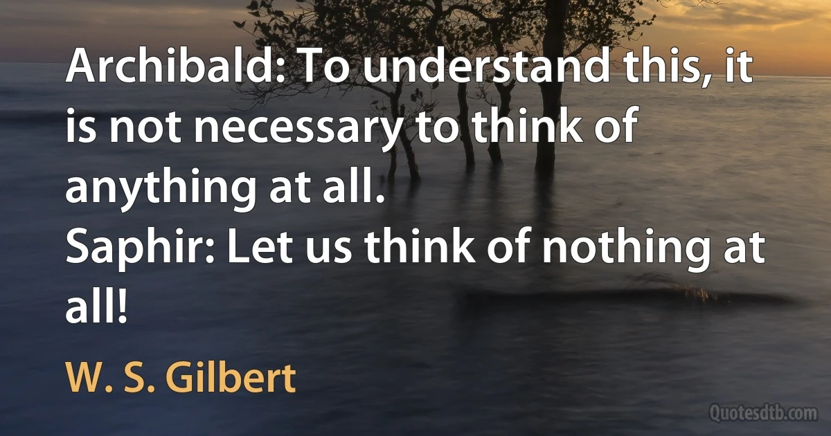 Archibald: To understand this, it is not necessary to think of anything at all.
Saphir: Let us think of nothing at all! (W. S. Gilbert)