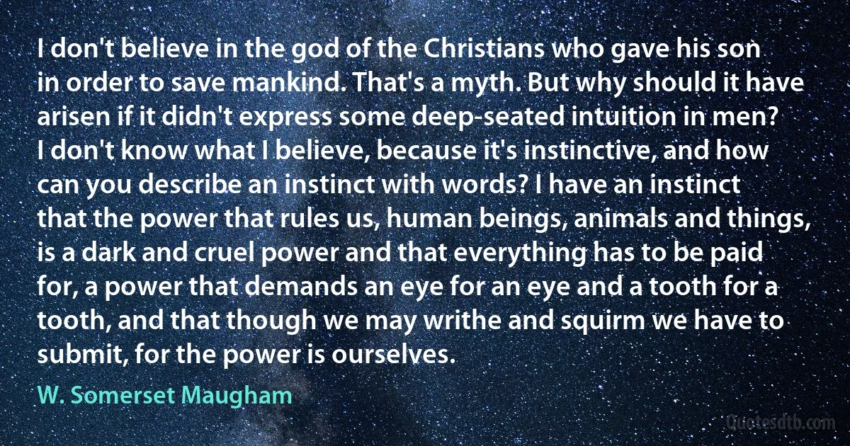 I don't believe in the god of the Christians who gave his son in order to save mankind. That's a myth. But why should it have arisen if it didn't express some deep-seated intuition in men? I don't know what I believe, because it's instinctive, and how can you describe an instinct with words? I have an instinct that the power that rules us, human beings, animals and things, is a dark and cruel power and that everything has to be paid for, a power that demands an eye for an eye and a tooth for a tooth, and that though we may writhe and squirm we have to submit, for the power is ourselves. (W. Somerset Maugham)