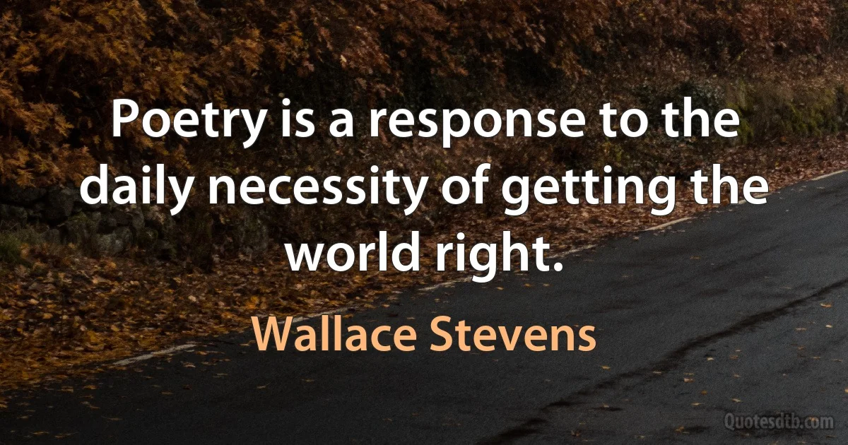 Poetry is a response to the daily necessity of getting the world right. (Wallace Stevens)