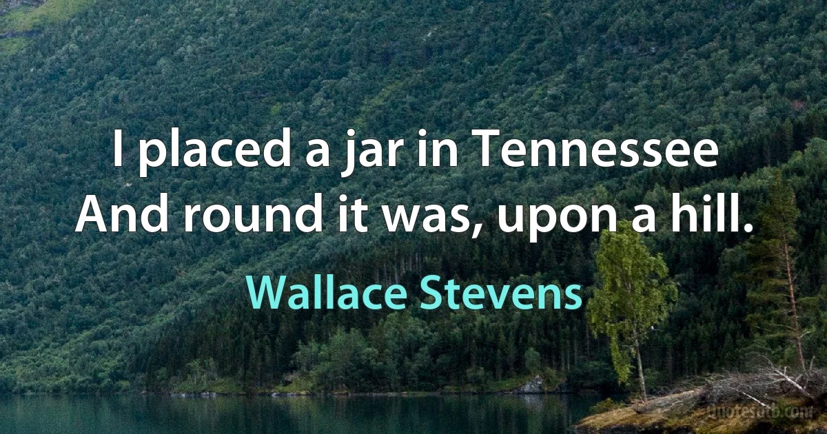 I placed a jar in Tennessee
And round it was, upon a hill. (Wallace Stevens)