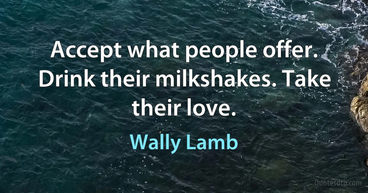 Accept what people offer. Drink their milkshakes. Take their love. (Wally Lamb)