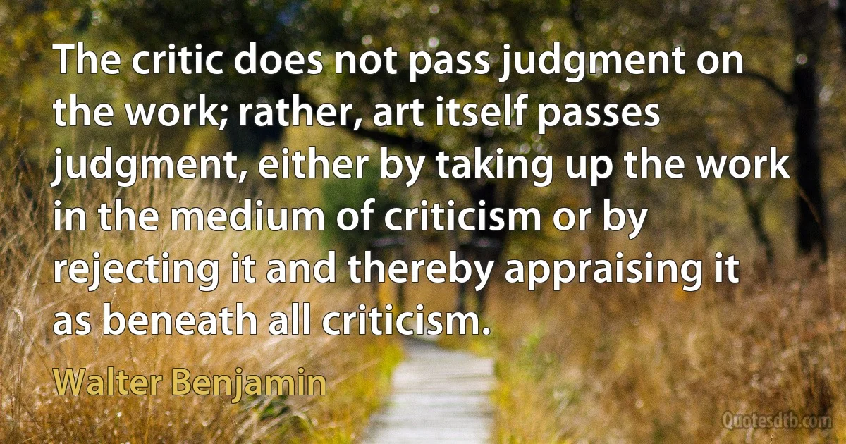 The critic does not pass judgment on the work; rather, art itself passes judgment, either by taking up the work in the medium of criticism or by rejecting it and thereby appraising it as beneath all criticism. (Walter Benjamin)