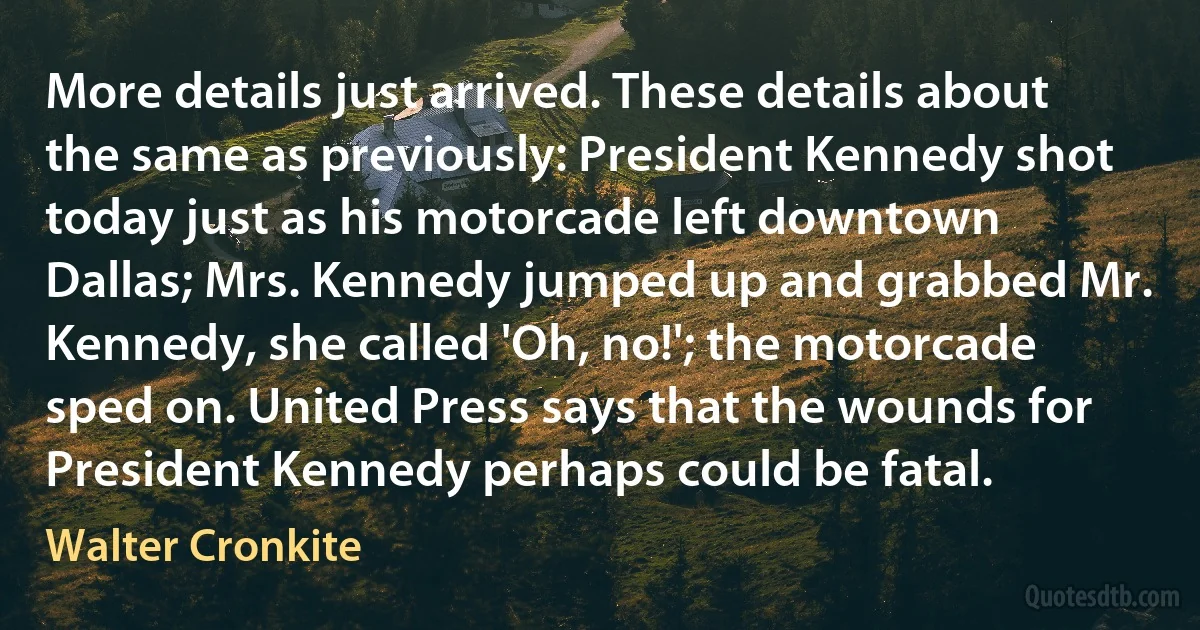 More details just arrived. These details about the same as previously: President Kennedy shot today just as his motorcade left downtown Dallas; Mrs. Kennedy jumped up and grabbed Mr. Kennedy, she called 'Oh, no!'; the motorcade sped on. United Press says that the wounds for President Kennedy perhaps could be fatal. (Walter Cronkite)