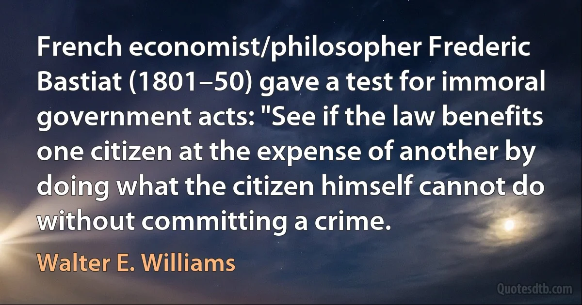 French economist/philosopher Frederic Bastiat (1801–50) gave a test for immoral government acts: "See if the law benefits one citizen at the expense of another by doing what the citizen himself cannot do without committing a crime. (Walter E. Williams)