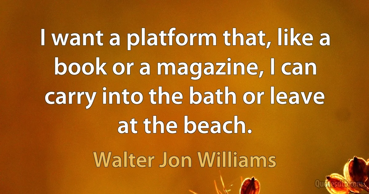 I want a platform that, like a book or a magazine, I can carry into the bath or leave at the beach. (Walter Jon Williams)