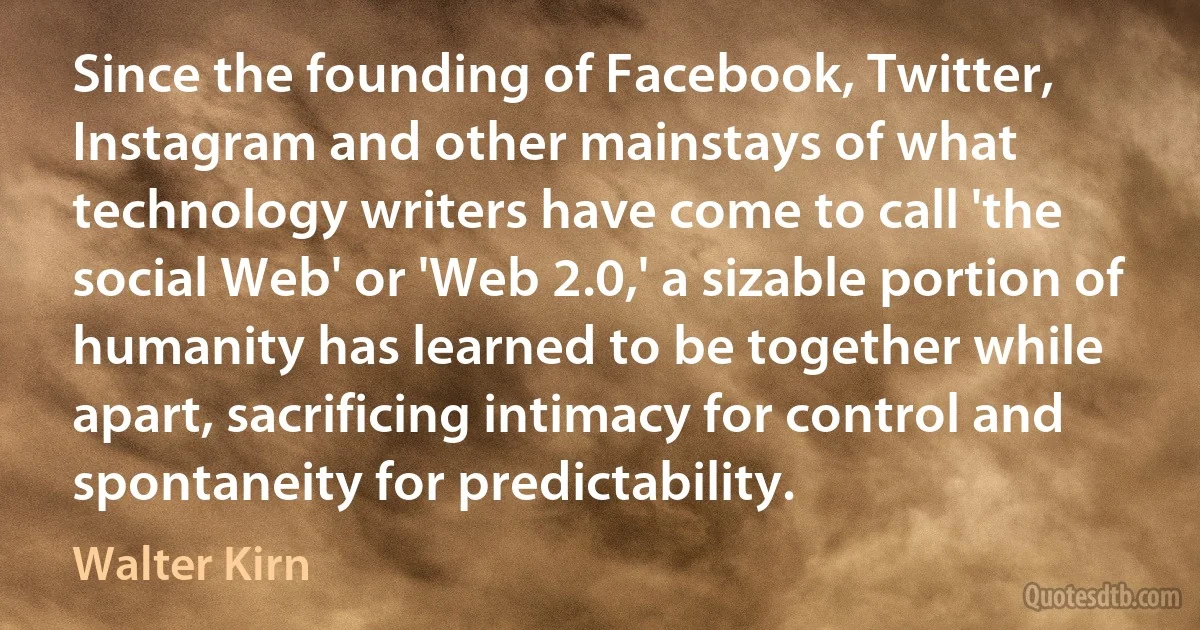 Since the founding of Facebook, Twitter, Instagram and other mainstays of what technology writers have come to call 'the social Web' or 'Web 2.0,' a sizable portion of humanity has learned to be together while apart, sacrificing intimacy for control and spontaneity for predictability. (Walter Kirn)