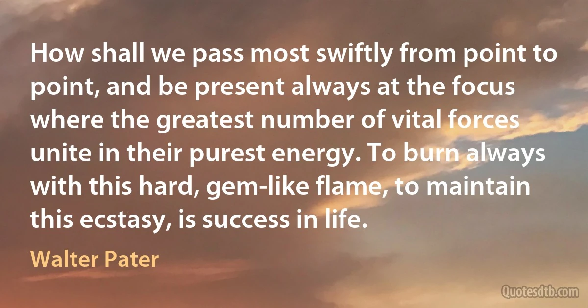 How shall we pass most swiftly from point to point, and be present always at the focus where the greatest number of vital forces unite in their purest energy. To burn always with this hard, gem-like flame, to maintain this ecstasy, is success in life. (Walter Pater)