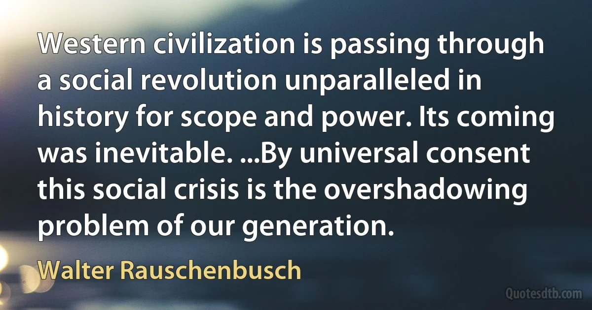 Western civilization is passing through a social revolution unparalleled in history for scope and power. Its coming was inevitable. ...By universal consent this social crisis is the overshadowing problem of our generation. (Walter Rauschenbusch)