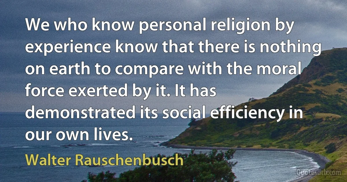 We who know personal religion by experience know that there is nothing on earth to compare with the moral force exerted by it. It has demonstrated its social efficiency in our own lives. (Walter Rauschenbusch)