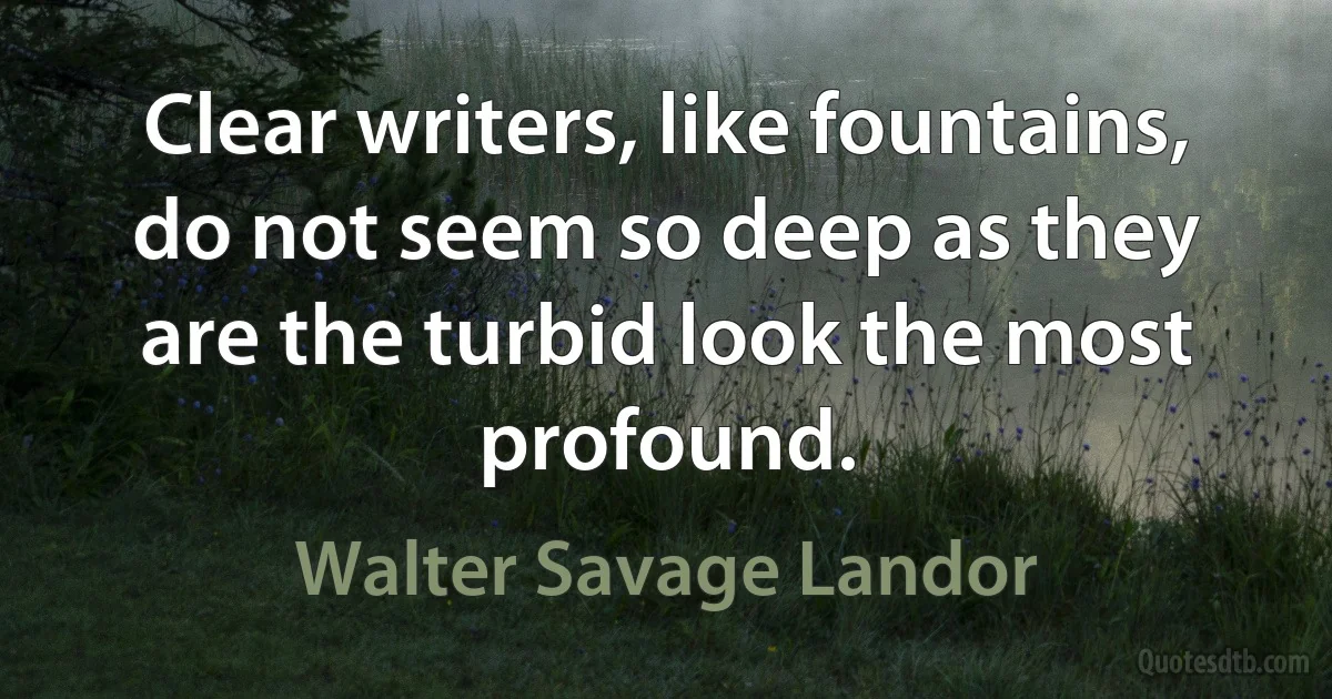 Clear writers, like fountains, do not seem so deep as they are the turbid look the most profound. (Walter Savage Landor)