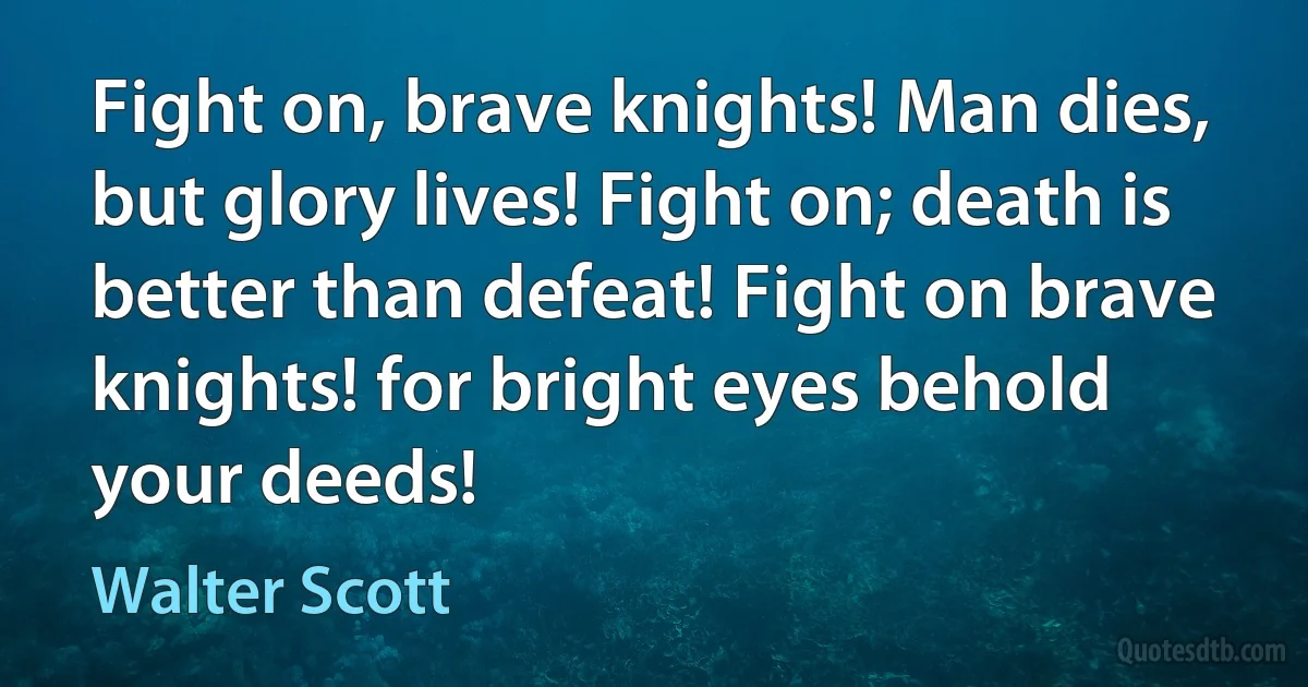 Fight on, brave knights! Man dies, but glory lives! Fight on; death is better than defeat! Fight on brave knights! for bright eyes behold your deeds! (Walter Scott)