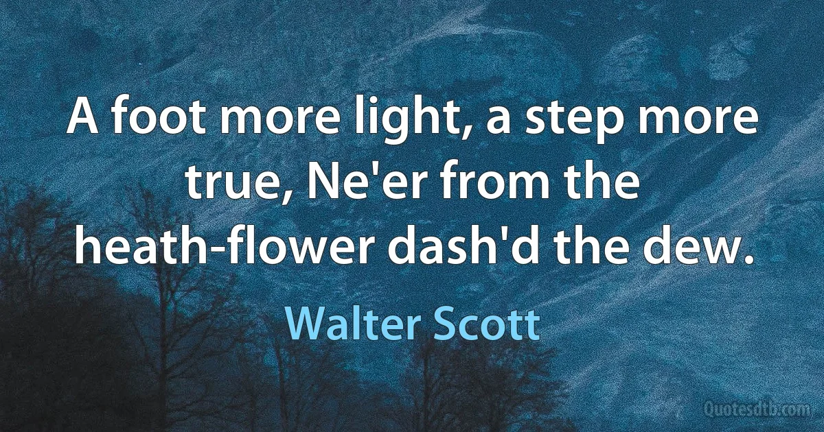 A foot more light, a step more true, Ne'er from the heath-flower dash'd the dew. (Walter Scott)