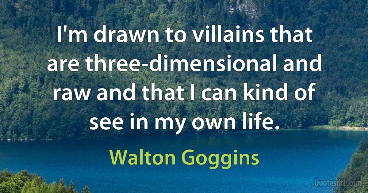 I'm drawn to villains that are three-dimensional and raw and that I can kind of see in my own life. (Walton Goggins)