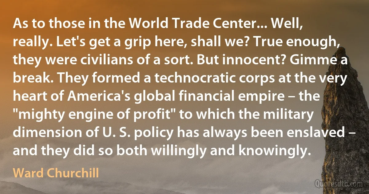 As to those in the World Trade Center... Well, really. Let's get a grip here, shall we? True enough, they were civilians of a sort. But innocent? Gimme a break. They formed a technocratic corps at the very heart of America's global financial empire – the "mighty engine of profit" to which the military dimension of U. S. policy has always been enslaved – and they did so both willingly and knowingly. (Ward Churchill)